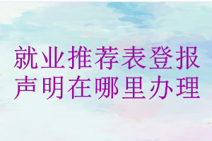 就業(yè)推薦表登報聲明在哪里辦理